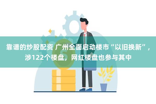 靠谱的炒股配资 广州全面启动楼市“以旧换新”，涉122个楼盘，网红楼盘也参与其中