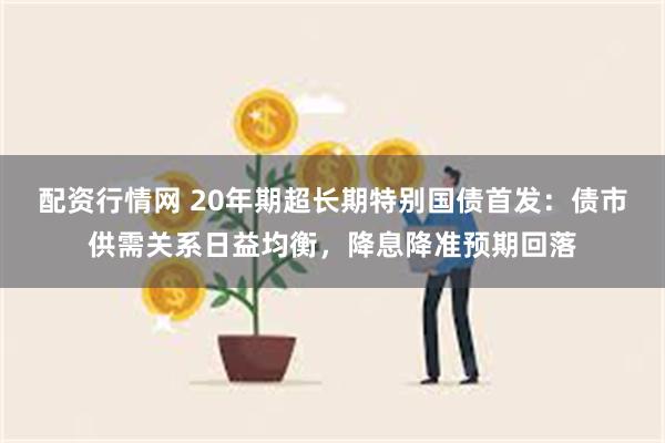 配资行情网 20年期超长期特别国债首发：债市供需关系日益均衡，降息降准预期回落