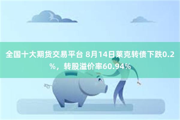 全国十大期货交易平台 8月14日莱克转债下跌0.2%，转股溢价率60.94%