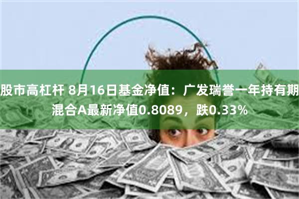 股市高杠杆 8月16日基金净值：广发瑞誉一年持有期混合A最新净值0.8089，跌0.33%