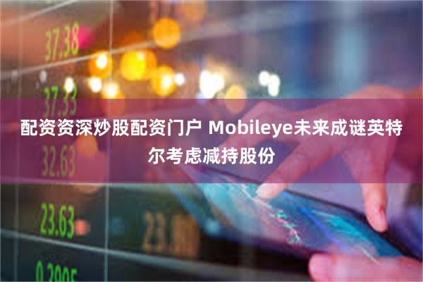 配资资深炒股配资门户 Mobileye未来成谜英特尔考虑减持