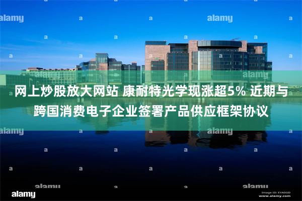 网上炒股放大网站 康耐特光学现涨超5% 近期与跨国消费电子企