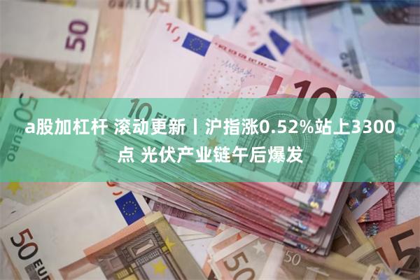 a股加杠杆 滚动更新丨沪指涨0.52%站上3300点 光伏产