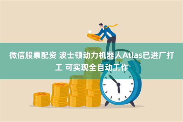 微信股票配资 波士顿动力机器人Atlas已进厂打工 可实现全