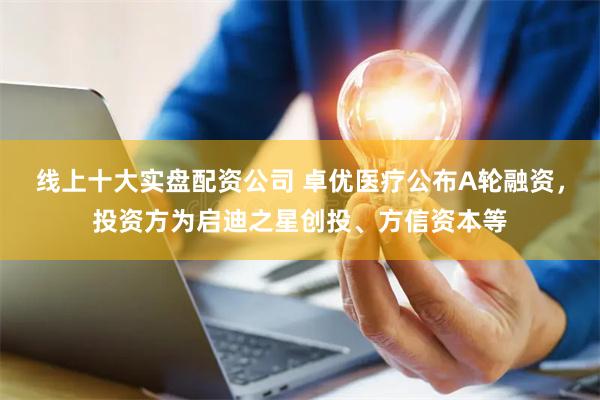 线上十大实盘配资公司 卓优医疗公布A轮融资，投资方为启迪之星