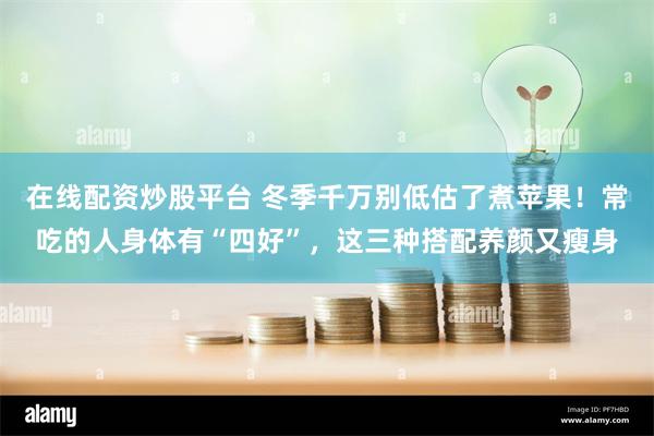 在线配资炒股平台 冬季千万别低估了煮苹果！常吃的人身体有“四