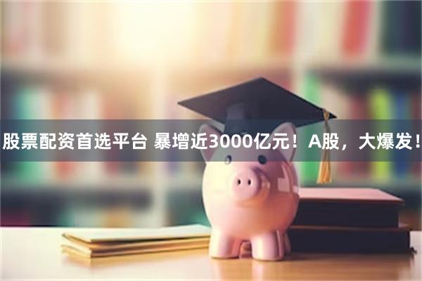 股票配资首选平台 暴增近3000亿元！A股，大爆发！