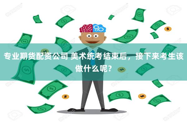 专业期货配资公司 美术统考结束后，接下来考生该做什么呢？