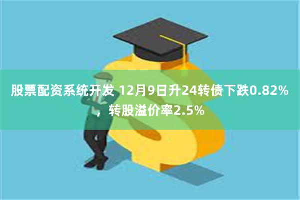 股票配资系统开发 12月9日升24转债下跌0.82%，转股溢