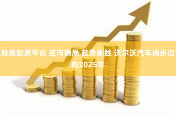 股票配置平台 逆市稳局 趁势制胜 沃尔沃汽车阔步迈向2025