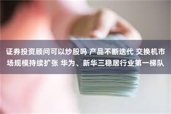 证券投资顾问可以炒股吗 产品不断迭代 交换机市场规模持续扩张