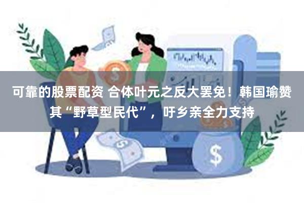 可靠的股票配资 合体叶元之反大罢免！韩国瑜赞其“野草型民代”