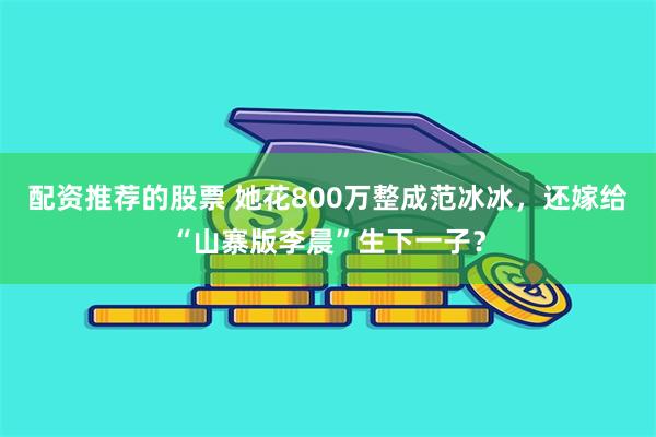 配资推荐的股票 她花800万整成范冰冰，还嫁给“山寨版李晨”