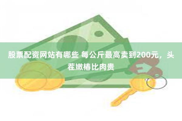 股票配资网站有哪些 每公斤最高卖到200元，头茬嫩椿比肉贵