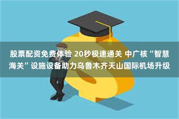 股票配资免费体验 20秒极速通关 中广核“智慧海关”设施设备