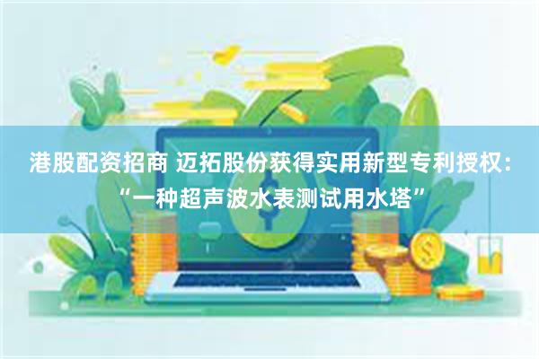 港股配资招商 迈拓股份获得实用新型专利授权：“一种超声波水表