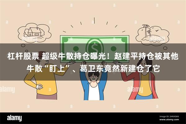 杠杆股票 超级牛散持仓曝光！赵建平持仓被其他牛散“盯上”、葛