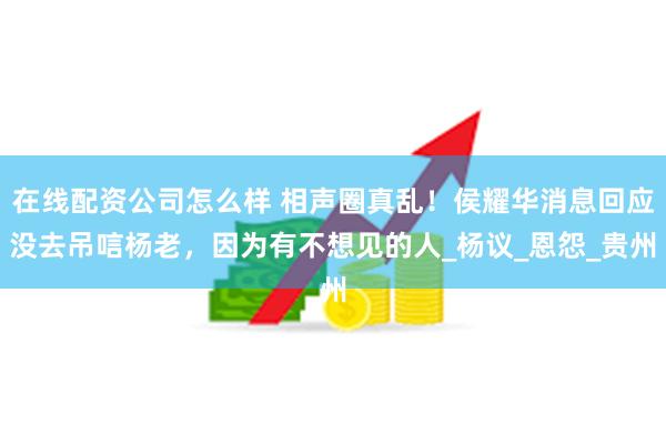 在线配资公司怎么样 相声圈真乱！侯耀华消息回应没去吊唁杨老，因为有不想见的人_杨议_恩怨_贵州