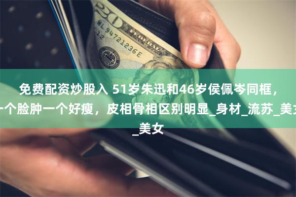 免费配资炒股入 51岁朱迅和46岁侯佩岑同框，一个脸肿一个好瘦，皮相骨相区别明显_身材_流苏_美女