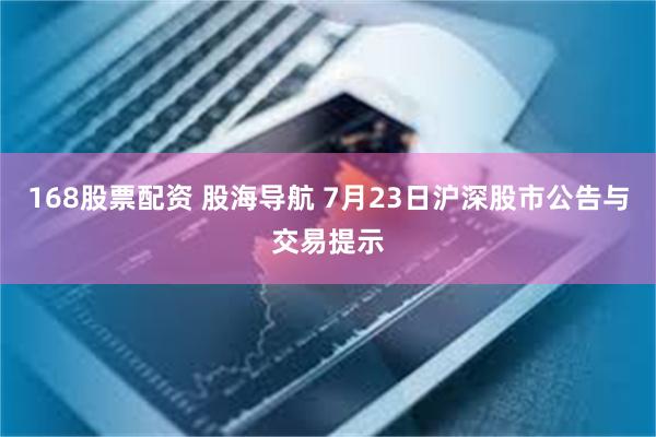 168股票配资 股海导航 7月23日沪深股市公告与交易提示