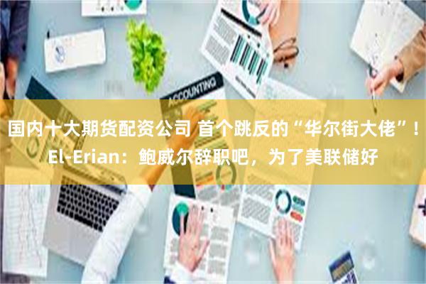 国内十大期货配资公司 首个跳反的“华尔街大佬”！El-Erian：鲍威尔辞职吧，为了美联储好