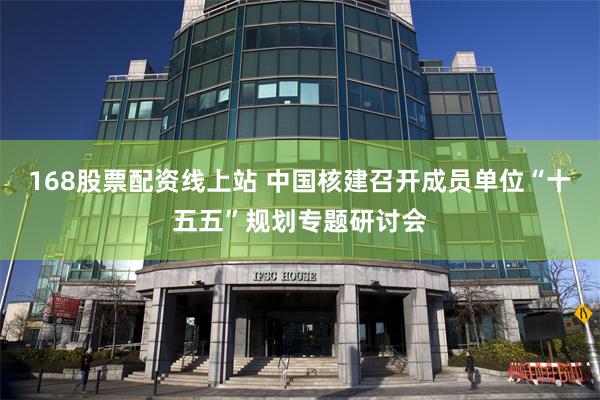 168股票配资线上站 中国核建召开成员单位“十五五”规划专题研讨会