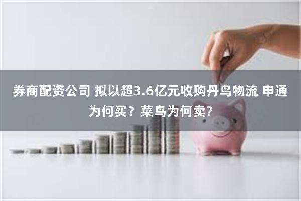 券商配资公司 拟以超3.6亿元收购丹鸟物流 申通为何买？菜鸟为何卖？