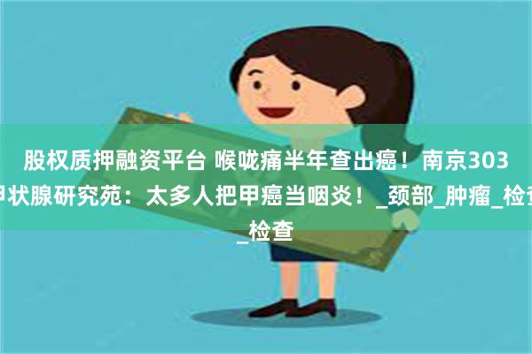 股权质押融资平台 喉咙痛半年查出癌！南京303甲状腺研究苑：太多人把甲癌当咽炎！_颈部_肿瘤_检查