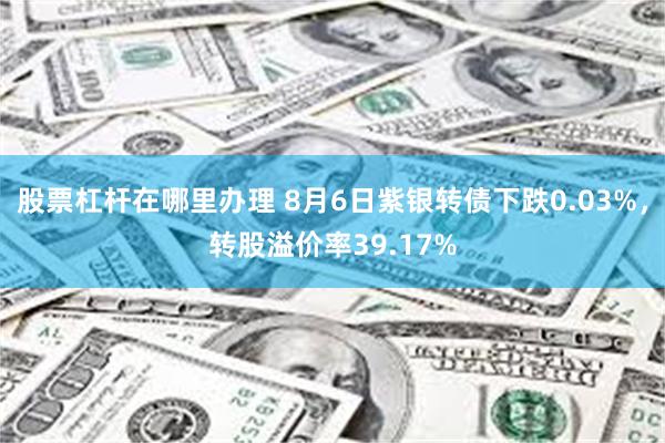 股票杠杆在哪里办理 8月6日紫银转债下跌0.03%，转股溢价率39.17%
