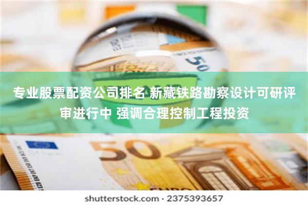 专业股票配资公司排名 新藏铁路勘察设计可研评审进行中 强调合理控制工程投资