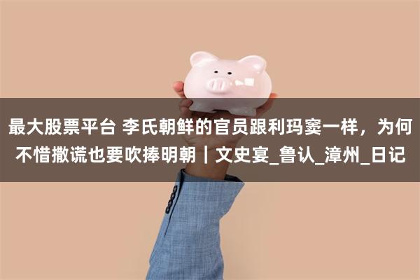 最大股票平台 李氏朝鲜的官员跟利玛窦一样，为何不惜撒谎也要吹捧明朝｜文史宴_鲁认_漳州_日记