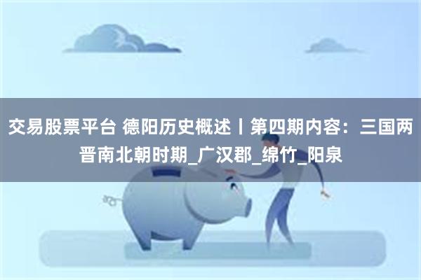 交易股票平台 德阳历史概述丨第四期内容：三国两晋南北朝时期_广汉郡_绵竹_阳泉