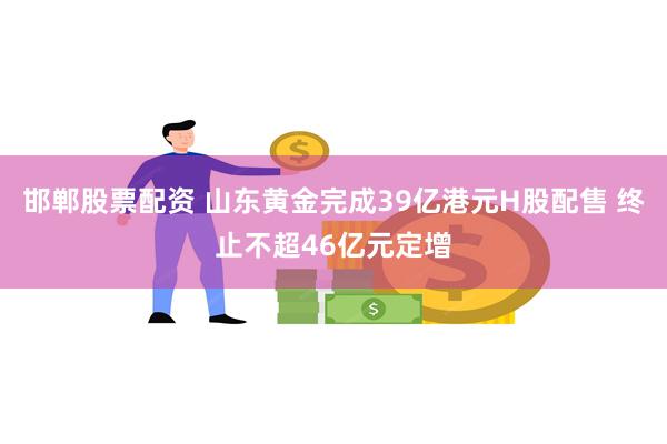 邯郸股票配资 山东黄金完成39亿港元H股配售 终止不超46亿元定增
