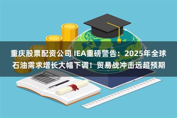 重庆股票配资公司 IEA重磅警告：2025年全球石油需求增长大幅下调！贸易战冲击远超预期
