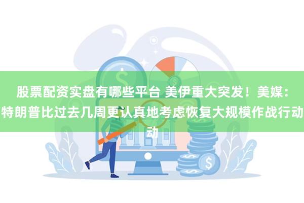 股票配资实盘有哪些平台 美伊重大突发！美媒：特朗普比过去几周更认真地考虑恢复大规模作战行动