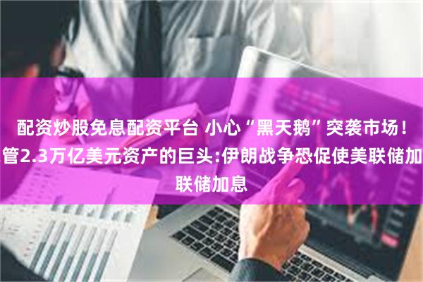配资炒股免息配资平台 小心“黑天鹅”突袭市场！掌管2.3万亿美元资产的巨头:伊朗战争恐促使美联储加息