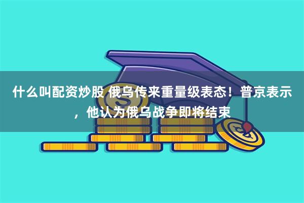 什么叫配资炒股 俄乌传来重量级表态！普京表示，他认为俄乌战争即将结束