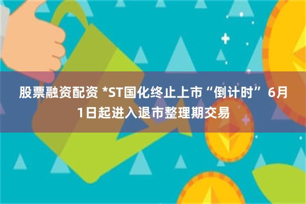 股票融资配资 *ST国化终止上市“倒计时” 6月1日起进入退市整理期交易