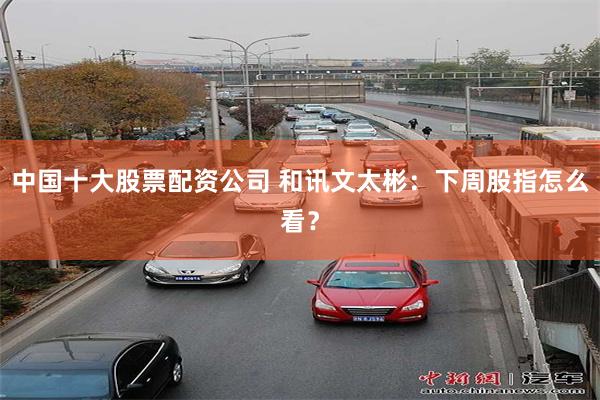 中国十大股票配资公司 和讯文太彬：下周股指怎么看？