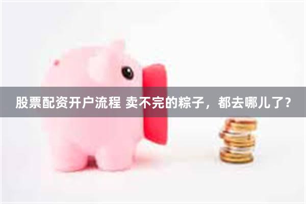 股票配资开户流程 卖不完的粽子，都去哪儿了？