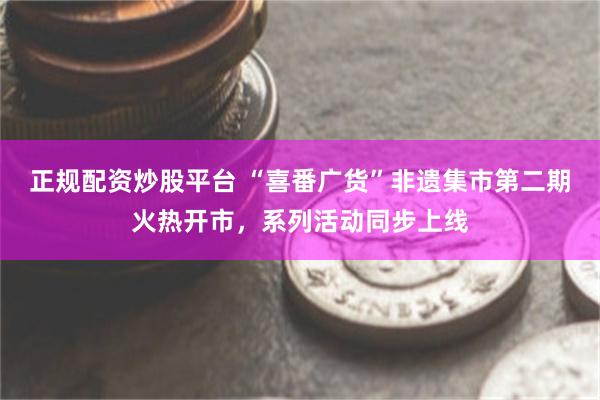 正规配资炒股平台 “喜番广货”非遗集市第二期火热开市，系列活动同步上线
