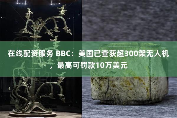 在线配资服务 BBC：美国已查获超300架无人机，最高可罚款10万美元