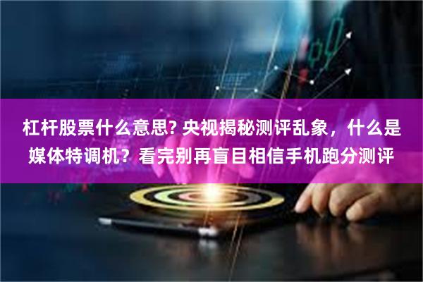杠杆股票什么意思? 央视揭秘测评乱象，什么是媒体特调机？看完别再盲目相信手机跑分测评