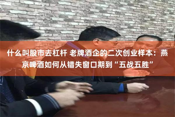 什么叫股市去杠杆 老牌酒企的二次创业样本：燕京啤酒如何从错失窗口期到“五战五胜”