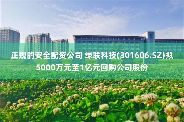 正规的安全配资公司 绿联科技(301606.SZ)拟5000万元至1亿元回购公司股份