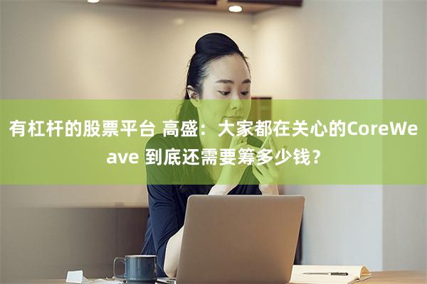 有杠杆的股票平台 高盛：大家都在关心的CoreWeave 到底还需要筹多少钱？