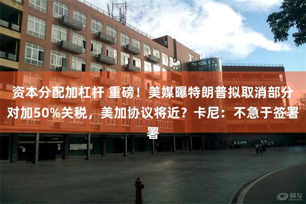 资本分配加杠杆 重磅！美媒曝特朗普拟取消部分对加50%关税，美加协议将近？卡尼：不急于签署