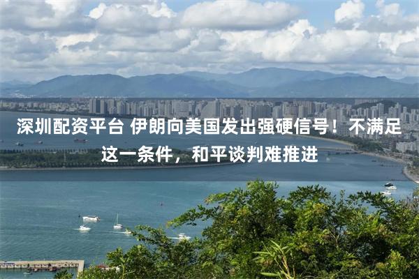 深圳配资平台 伊朗向美国发出强硬信号！不满足这一条件，和平谈判难推进